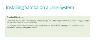 Installing Samba on a Unix System
Bundled Versions
Samba files, including the very important smb.conf, might be in different places than they would be if you were to
install from a binary or source distribution.
For example, with the Red Hat, Debian, and Mandrake Linux distributions, smb.conf and some other Samba-
related files are in the /etc/samba director.
 