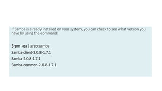 If Samba is already installed on your system, you can check to see what version you
have by using the command:
$rpm -qa | grep samba
Samba-client-2.0.8-1.7.1
Samba-2.0.8-1.7.1
Samba-common-2.0-8-1.7.1
 