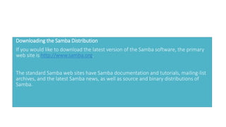 Downloading the Samba Distribution
If you would like to download the latest version of the Samba software, the primary
web site is http://www.samba.org.
The standard Samba web sites have Samba documentation and tutorials, mailing-list
archives, and the latest Samba news, as well as source and binary distributions of
Samba.
 