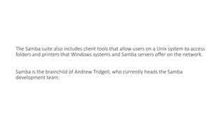 The Samba suite also includes client tools that allow users on a Unix system to access
folders and printers that Windows systems and Samba servers offer on the network.
Samba is the brainchild of Andrew Tridgell, who currently heads the Samba
development team.
 