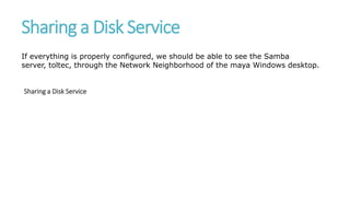 Sharing a Disk Service
If everything is properly configured, we should be able to see the Samba
server, toltec, through the Network Neighborhood of the maya Windows desktop.
Sharing a Disk Service
 