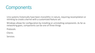 Components
Unix systems historically have been monolithic in nature, requiring recompilation or
relinking to create a kernel with a customized feature set.
Windows allows for configuration by installing or uninstalling components. As far as
networking goes, components can be one of three things
Protocols
Clients
Services
 