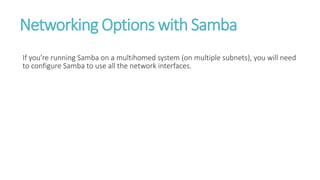 Networking Options with Samba
If you're running Samba on a multihomed system (on multiple subnets), you will need
to configure Samba to use all the network interfaces.
 