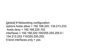 [global] # Networking configuration
options hosts allow = 192.168.220. 134.213.233.
hosts deny = 192.168.220.102
interfaces = 192.168.220.100/255.255.255.0 
134.213.233.110/255.255.255.
0 bind interfaces only = yes
 
