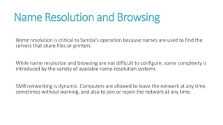 Name Resolution and Browsing
Name resolution is critical to Samba's operation because names are used to find the
servers that share files or printers
While name resolution and browsing are not difficult to configure, some complexity is
introduced by the variety of available name-resolution systems
SMB networking is dynamic. Computers are allowed to leave the network at any time,
sometimes without warning, and also to join or rejoin the network at any time.
 