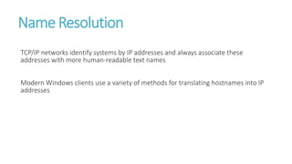 Name Resolution
TCP/IP networks identify systems by IP addresses and always associate these
addresses with more human-readable text names
Modern Windows clients use a variety of methods for translating hostnames into IP
addresses
 