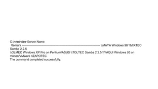 C:>net view Server Name
Remark ------------------------------------------------------------------------------- MAYA Windows 98 MIXTEC
Samba 2.2.5
OLMEC Windows XP Pro on Pentium/ASUS TOLTEC Samba 2.2.5 YAQUI Windows 95 on
mixtec/VMware ZAPOTEC
The command completed successfully.
 