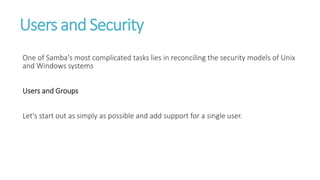 Users and Security
One of Samba's most complicated tasks lies in reconciling the security models of Unix
and Windows systems
Users and Groups
Let's start out as simply as possible and add support for a single user.
 