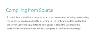 Compiling from Source
A typical Samba installation takes about an hour to complete, including downloading
the source files and compiling them, setting up the configuration files, and testing
the server. Conventionally installing from source is called the ./configure &&
make && make install process. Here is a complete list of the individual steps:
 