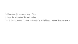 1. Download the source or binary files.
2. Read the installation documentation.
3. Run the autoconf script that generates the Makefile appropriate for your system.
 