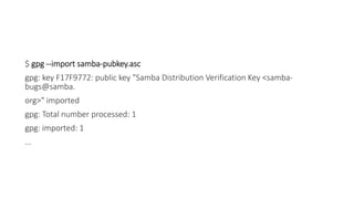 $ gpg --import samba-pubkey.asc
gpg: key F17F9772: public key "Samba Distribution Verification Key <samba-
bugs@samba.
org>" imported
gpg: Total number processed: 1
gpg: imported: 1
...
 