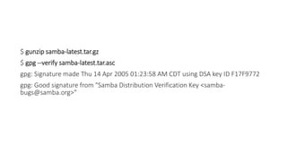 $ gunzip samba-latest.tar.gz
$ gpg --verify samba-latest.tar.asc
gpg: Signature made Thu 14 Apr 2005 01:23:58 AM CDT using DSA key ID F17F9772
gpg: Good signature from "Samba Distribution Verification Key <samba-
bugs@samba.org>"
 