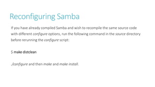 Reconfiguring Samba
If you have already compiled Samba and wish to recompile the same source code
with different configure options, run the following command in the source directory
before rerunning the configure script:
$ make distclean
./configure and then make and make install.
 