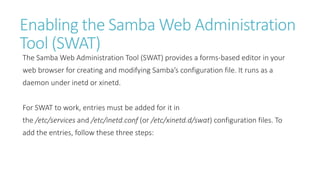 Enabling the Samba Web Administration
Tool (SWAT)
The Samba Web Administration Tool (SWAT) provides a forms-based editor in your
web browser for creating and modifying Samba’s configuration file. It runs as a
daemon under inetd or xinetd.
For SWAT to work, entries must be added for it in
the /etc/services and /etc/inetd.conf (or /etc/xinetd.d/swat) configuration files. To
add the entries, follow these three steps:
 
