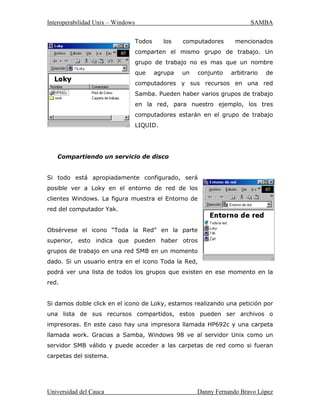 ,QWHURSHUDELOLGDG8QL[± :LQGRZV 6$0%$
8QLYHUVLGDGGHODXFD 'DQQ)HUQDQGR%UDYR/ySH]
6DPEDHVXQDVROXFLyQFRPSOHWDSDUD/$1¶VGHWRGRVORVWDPDxRVGHVGHOD
UHGGHOKRJDUFRQGRVFRPSXWDGRUHVKDVWDODUHGFRUSRUDWLYDFRQFLHQWRVGH
QRGRV
6DPEDHVIiFLOPHQWHFRQILJXUDEOHDGPLQLVWUDEOHSUHVHQWDDORVFOLHQWHVXQ
DPELHQWH WUDQVSDUHQWH GH UHG GHQWUR GHO FXDO SRGUiQ DFFHGHU D WRGRV ORV
UHFXUVRVTXHQHFHVLWDQSDUDUHDOL]DUVXWUDEDMR
¢4XpSURWRFRORVGHUHGVRQVRSRUWDGRV
$FWXDOPHQWH VRORHVVRSRUWDGR73,3+DKDELGRDOJXQDVGLVFXVLRQHVSDUD
SRUWDU6DPEDDRWURVSURWRFRORVSHURD~QQRKD QDGDFRQFUHWR
8QDPiTXLQD8QL[KDELOLWDGDFRQ6DPEDSXHGHPDVFDUDUXQVHUYLGRUHQVX
UHG0LFURVRIWRIUHFHUORVVLJXLHQWHVVHUYLFLRV
‡RPSDUWLUXQRRPiVVLVWHPDVGHDUFKLYRV
‡RPSDUWLULPSUHVRUDVLQVWDODGDVHQVHUYLGRUHVRHQFOLHQWHV
‡([SORUDFLyQPHGLDQWHHQWRUQRGHUHG
‡$XWHQWLFDFLyQGHFOLHQWHVSDUDLQJUHVDUDXQGRPLQLRZLQGRZV
‡3URYHHUUHVROXFLyQ:,16
8QSRFRGHKLVWRULD
(O DXWRU RULJLQDO  TXLHQ DFWXDOPHQWH OLGHUD HO SURHFWR 6DPED HV $QGUHZ
7ULGJHOO SHUR JUDQ SDUWH GH OD VXLWH IXH FRQWULEXLGD SRU GLIHUHQWHV
SURJUDPDGRUHV
(O SURHFWR QDFLy HQ  FXDQGR $QGUHZ FUHy XQ SURJUDPD VHUYLGRU GH
DUFKLYRV SDUD VX UHG ORFDO TXH VRSRUWDED XQ UDUR SURWRFROR '( GH 'LJLWDO
 