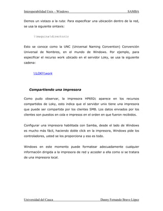 ,QWHURSHUDELOLGDG8QL[± :LQGRZV 6$0%$
8QLYHUVLGDGGHODXFD 'DQQ)HUQDQGR%UDYR/ySH]
3DWKZRUNV3RFRVDxRVGHVSXpVEDXWL]yDVXSURWRFRORFRPR60%HPSH]yD
GLVWULEXLUORFRPRXQSURGXFWRHQ,QWHUQHWEDMRHOQRPEUHGH60%6HUYHU6LQ
HPEDUJR $QGUHZ QR SXGR PDQWHQHU HVH QRPEUH SRUTXH SHUWHQHFtD D XQ
SURGXFWRGHRWUDFRPSDxtDHQWRQFHVLQWHQWyODVLJXLHQWHDSUR[LPDFLyQSDUD
UHQRPEUDUHQ8QL[
JUHSL
V
P
E
XVUGLFWZRUGV
ODUHVSXHVWDIXHVDOPRQEHUUVDPEDVDZWLPEHUVFUDPEOH
DVtIXHFRPRQDFLyHOQRPEUH6$0%$
(O  GH DEULO GH  VDOLy OD YHUVLyQ  GH 6DPED pVWD HV OD ~OWLPD
YHUVLyQRILFLDOGH6DPED
0LFURVRIWWDPELpQKDFRQWULEXLGRVDFDQGRVXGHILQLFLyQGH60%,)6FRPR
XQ5)XQGRFXPHQWRHVWiQGDU,)6HVHOQRPEUHTXH0LFURVRIWOHGDUiD
ODV IXWXUDV YHUVLRQHV GHO SURWRFROR 60% TXH VHUi XVDGR HQ ORV SURGXFWRV
:LQGRZV $ PHQXGR HV FRP~Q YHU TXH pVWH SURWRFROR VH HVFULEH FRPR
³60%,)6´
6$0%$WUDEDMDQGR
$VXPDPRVTXHWHQHPRVXQDFRQILJXUDFLyQEiVLFDGHUHG8QDPiTXLQD8QL[
KDELOLWDGD FRQ 6DPED pVWD VH OODPDUi /RN XQ SDU GH FOLHQWHV :LQGRZV
OODPDGRV=HWDNWRGRVHVWiQFRQHFWDGRVSRUPHGLRGHXQD/$1
7DPELpQ DVXPDPRV TXH /RN WLHQH FRQHFWDGD XQD LPSUHVRUD ORFDO 
FRPSDUWHXQGLUHFWRULROODPDGRZRUN(VWRVUHFXUVRVTXHHVWiFRPSDUWLHQGR
SXHGHQVHUDFFHVDGRVSRUFXDOTXLHUDGHORVGRVFOLHQWHV(OJUiILFRPXHVWUD
ORVUHFXUVRVTXHFRPSDUWHHOVHUYLGRU/RN
 