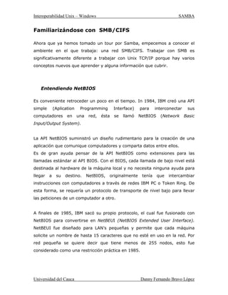 ,QWHURSHUDELOLGDG8QL[± :LQGRZV 6$0%$
8QLYHUVLGDGGHODXFD 'DQQ)HUQDQGR%UDYR/ySH]
7RGRV ORV FRPSXWDGRUHV PHQFLRQDGRV
FRPSDUWHQ HO PLVPR JUXSR GH WUDEDMR 8Q
JUXSR GH WUDEDMR QR HV PDV TXH XQ QRPEUH
TXH DJUXSD XQ FRQMXQWR DUELWUDULR GH
FRPSXWDGRUHV  VXV UHFXUVRV HQ XQD UHG
6DPED3XHGHQKDEHUYDULRVJUXSRVGHWUDEDMR
HQ OD UHG SDUD QXHVWUR HMHPSOR ORV WUHV
FRPSXWDGRUHV HVWDUiQ HQ HO JUXSR GH WUDEDMR
/,48,'
RPSDUWLHQGRXQVHUYLFLRGHGLVFR
6L WRGR HVWi DSURSLDGDPHQWH FRQILJXUDGR VHUi
SRVLEOH YHU D /RN HQ HO HQWRUQR GH UHG GH ORV
FOLHQWHV:LQGRZV/DILJXUDPXHVWUDHO(QWRUQRGH
UHGGHOFRPSXWDGRUDN
2EVpUYHVH HO LFRQR ³7RGD OD 5HG´ HQ OD SDUWH
VXSHULRU HVWR LQGLFD TXH SXHGHQ KDEHU RWURV
JUXSRVGHWUDEDMRHQXQDUHG60%HQXQPRPHQWR
GDGR6LXQXVXDULRHQWUDHQHOLFRQR7RGDOD5HG
SRGUiYHUXQDOLVWDGHWRGRVORVJUXSRVTXHH[LVWHQHQHVHPRPHQWRHQ OD
UHG
6LGDPRVGREOHFOLFNHQHOLFRQRGH/RNHVWDPRVUHDOL]DQGRXQDSHWLFLyQSRU
XQD OLVWD GH VXV UHFXUVRV FRPSDUWLGRV HVWRV SXHGHQ VHU DUFKLYRV R
LPSUHVRUDV(QHVWHFDVRKDXQDLPSUHVRUDOODPDGD+3FXQDFDUSHWD
OODPDGD ZRUN *UDFLDV D 6DPED :LQGRZV  YH DO VHUYLGRU 8QL[ FRPR XQ
VHUYLGRU 60% YiOLGR  SXHGH DFFHGHU D ODVFDUSHWDVGHUHGFRPRVLIXHUDQ
FDUSHWDVGHOVLVWHPD
 