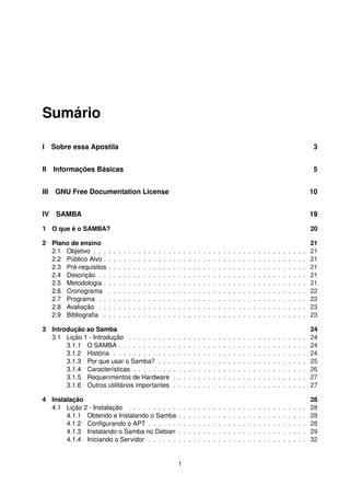 Sumário
I Sobre essa Apostila 3
II Informações Básicas 5
III GNU Free Documentation License 10
IV SAMBA 19
1 O que é o SAMBA? 20
2 Plano de ensino 21
2.1 Objetivo . . . . . . . . . . . . . . . . . . . . . . . . . . . . . . . . . . . . . . . . . . . 21
2.2 Público Alvo . . . . . . . . . . . . . . . . . . . . . . . . . . . . . . . . . . . . . . . . . 21
2.3 Pré-requisitos . . . . . . . . . . . . . . . . . . . . . . . . . . . . . . . . . . . . . . . . 21
2.4 Descrição . . . . . . . . . . . . . . . . . . . . . . . . . . . . . . . . . . . . . . . . . . 21
2.5 Metodologia . . . . . . . . . . . . . . . . . . . . . . . . . . . . . . . . . . . . . . . . . 21
2.6 Cronograma . . . . . . . . . . . . . . . . . . . . . . . . . . . . . . . . . . . . . . . . 22
2.7 Programa . . . . . . . . . . . . . . . . . . . . . . . . . . . . . . . . . . . . . . . . . . 22
2.8 Avaliação . . . . . . . . . . . . . . . . . . . . . . . . . . . . . . . . . . . . . . . . . . 23
2.9 Bibliograﬁa . . . . . . . . . . . . . . . . . . . . . . . . . . . . . . . . . . . . . . . . . 23
3 Introdução ao Samba 24
3.1 Lição 1 - Introdução . . . . . . . . . . . . . . . . . . . . . . . . . . . . . . . . . . . . 24
3.1.1 O SAMBA . . . . . . . . . . . . . . . . . . . . . . . . . . . . . . . . . . . . . . 24
3.1.2 História . . . . . . . . . . . . . . . . . . . . . . . . . . . . . . . . . . . . . . . 24
3.1.3 Por que usar o Samba? . . . . . . . . . . . . . . . . . . . . . . . . . . . . . . 25
3.1.4 Características . . . . . . . . . . . . . . . . . . . . . . . . . . . . . . . . . . . 26
3.1.5 Requerimentos de Hardware . . . . . . . . . . . . . . . . . . . . . . . . . . . 27
3.1.6 Outros utilitários importantes . . . . . . . . . . . . . . . . . . . . . . . . . . . 27
4 Instalação 28
4.1 Lição 2 - Instalação . . . . . . . . . . . . . . . . . . . . . . . . . . . . . . . . . . . . 28
4.1.1 Obtendo e Instalando o Samba . . . . . . . . . . . . . . . . . . . . . . . . . . 28
4.1.2 Conﬁgurando o APT . . . . . . . . . . . . . . . . . . . . . . . . . . . . . . . . 28
4.1.3 Instalando o Samba no Debian . . . . . . . . . . . . . . . . . . . . . . . . . . 29
4.1.4 Iniciando o Servidor . . . . . . . . . . . . . . . . . . . . . . . . . . . . . . . . 32
1
 
