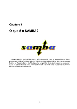 Capítulo 1
O que é o SAMBA?
O SAMBA é uma aplicação que utiliza o protocolo SMB (no Linux, os "server daemons"SMBD
e NMBD) permitindo compatibilidade com redes que utilizam este protocolo, principalmente redes
NetBios da Microsoft. Com o SAMBA é possível compartilhar diretórios, impressoras, acessar ar-
quivos na rede exatamente como em redes Microsoft. Mas neste caso, seu servidor é um Linux
rodando uma aplicação especíﬁca.
20
 