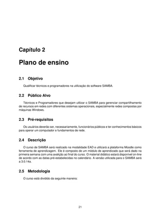Capítulo 2
Plano de ensino
2.1 Objetivo
Qualiﬁcar técnicos e programadores na utilização do software SAMBA.
2.2 Público Alvo
Técnicos e Programadores que desejam utilizar o SAMBA para gerenciar compartilhamento
de recursos em redes com diferentes sistemas operacionais, especialmente redes compostas por
máquinas Windows.
2.3 Pré-requisitos
Os usuários deverão ser, necessariamente, funcionários públicos e ter conhecimentos básicos
para operar um computador e fundamentos de rede.
2.4 Descrição
O curso de SAMBA será realizado na modalidade EAD e utilizará a plataforma Moodle como
ferramenta de aprendizagem. Ele é composto de um módulo de aprendizado que será dado na
primeira semana com uma avalição ao ﬁnal do curso. O material didático estará disponível on-line
de acordo com as datas pré-estabelecidas no calendário. A versão utilizada para o SAMBA será
a 3.0.14a.
2.5 Metodologia
O curso está dividido da seguinte maneira:
21
 