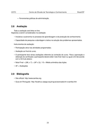 CDTC Centro de Difusão de Tecnologia e Conhecimento Brasil/DF
– Ferramentas gráﬁcas de administração.
2.8 Avaliação
Toda a avaliação será feita on-line.
Aspectos a serem considerados na avaliação:
• Iniciativa e autonomia no processo de aprendizagem e de produção de conhecimento;
• Capacidade de pesquisa e abordagem criativa na solução dos problemas apresentados.
Instrumentos de avaliação:
• Participação ativa nas atividades programadas;
• Avaliação ao ﬁnal do curso.
• O participante fará várias avaliações referente ao conteúdo do curso. Para a aprovação e
obtenção do certiﬁcado o participante deverá obter nota ﬁnal maior ou igual a 6.0 de acordo
com a fórmula abaixo:
• Nota Final = ((ML x 7) + (AF x 3)) / 10 = Média aritmética das lições
• AF = Avaliações
2.9 Bibliograﬁa
• Site ofﬁcial: http://www.samba.org
• Guia em Português: http://focalinux.cipsga.org.br/guia/avancado/ch-s-samba.htm
23
 