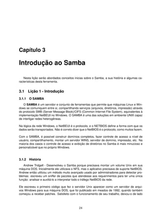 Capítulo 3
Introdução ao Samba
Nesta lição serão abordados conceitos inicias sobre o Samba, a sua história e algumas ca-
racterísticas desta ferramenta.
3.1 Lição 1 - Introdução
3.1.1 O SAMBA
O SAMBA é um servidor e conjunto de ferramentas que permite que máquinas Linux e Win-
dows se comuniquem entre si, compartilhando serviços (arquivos, diretórios, impressão) através
do protocolo SMB (Server Message Block)/CIFS (Common Internet File System), equivalentes à
implementação NetBEUI no Windows. O SAMBA é uma das soluções em ambiente UNIX capaz
de interligar redes heterogêneas.
Na lógica da rede Windows, o NetBEUI é o protocolo, e o NETBIOS deﬁne a forma com que os
dados serão transportados. Não é correto dizer que o NetBIOS é o protocolo, como muitos fazem.
Com o SAMBA, é possível construir domínios completos, fazer controle de acesso a nível de
usuário, compartilhamento, montar um servidor WINS, servidor de domínio, impressão, etc. Na
maioria dos casos o controle de acesso e exibição de diretórios no Samba é mais minucioso e
personalizável que no próprio Windows.
3.1.2 História
Andrew Tridgell - Desenvolveu o Samba porque precisava montar um volume Unix em sua
máquina DOS. Inicialmente ele utilizava o NFS, mas o aplicativo precisava de suporte NetBIOS.
Andrew então utilizou um método muito avançado usado por administradores para detectar pro-
blemas: escreveu um sniffer de pacotes que atendesse aos requerimentos para ter uma única
função: analisar e auxiliá-lo a interpretar todo o tráfego NetBIOS da rede.
Ele escreveu o primeiro código que fez o servidor Unix aparecer como um servidor de arqui-
vos Windows para sua máquina DOS, que foi publicado em meados de 1992, quando também
começou a receber patches. Satisfeito com o funcionamento de seu trabalho, deixou-o de lado
24
 
