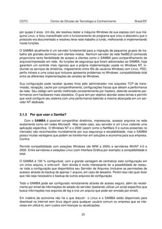 CDTC Centro de Difusão de Tecnologia e Conhecimento Brasil/DF
por quase 2 anos. Um dia, ele resolveu testar a máquina Windows de sua esposa com sua má-
quina Linux, e ﬁcou maravilhado com o funcionamento do programa que criou e descobriu que o
protocolo era documentado e resolveu levar este trabalho a fundo, melhorando e implementando
novas funções.
O SAMBA atualmente é um servidor fundamental para a migração de pequenos grupos de tra-
balho até grandes domínios com clientes mistos. Nenhum servidor de rede NetBEUI conhecido
proporciona tanta ﬂexibilidade de acesso a clientes como o SAMBA para compartilhamento de
arquivos/impressão em rede. As funções de segurança que foram adicionadas ao SAMBA, hoje
garantem um controle mais rigoroso que a própria implementação usada no Windows NT, in-
cluindo os serviços de diretórios, mapeamento entre IDs de usuários Windows com Linux, PDC,
perﬁs móveis e uma coisa que inclusive apresenta problemas no Windows: compatibilidade total
entre as diferentes implementações de versões do Windows.
Sua conﬁguração pode receber ajustes ﬁnos pelo administrador nos soquetes TCP de trans-
missão, recepção, cache por compartilhamento, conﬁgurações físicas que afetam a performance
de rede. Seu código vem sendo melhorado constantemente por hackers, obtendo excelente per-
formance com hardwares mais obsoletos. O guia tem por objetivo abordar estes temas e permitir
que você conﬁgure seu sistema com uma performance batendo a mesma alcançada em um ser-
vidor NT dedicado.
3.1.3 Por que usar o Samba?
Com o SAMBA é possível compartilhar diretórios, impressoras, acessar arquivos na rede
exatamente como em redes Microsoft. Mas neste caso, seu servidor é um Linux rodando uma
aplicação especíﬁca. O Windows NT e o 2000 (assim como o NetWare 5 e outros presentes no
mercado) são reconhecidos mundialmente por sua segurança e escalabilidade, mas o SAMBA
possui muitas vantagens que podem se transformar em soluções e economia para sua empresa.
Conﬁra:
Permite compatibilidade com estações Windows (de WfW a 2000) e servidores WinNT 4.0 e
2000. Entre servidores e estações Linux (com Interface Gráﬁca por exemplo) a compatibilidade é
total.
O SAMBA é 100 % conﬁgurável, com a grande vantagem de centralizar esta conﬁguração em
um único arquivo, o smb.conf. Sem dúvida é muito interessante ter a possibilidade de restau-
rar toda a conﬁguração que disponibiliza seu Servidor de Arquivos (inclusive as permissões de
acesso) através do backup de apenas 1 arquivo, em caso de desastre. Porém isso não quer dizer
que não seja necessário o backup de outros arquivos de conﬁguração.
Todo o SAMBA pode ser conﬁgurado remotamente através de acesso seguro, além do recebi-
mento por email de informações do estado do servidor (bastando utilizar um script especíﬁco que
busca informações nos arquivos de log e cria um arquivo que pode ser enviado por email).
Em matéria de economia não há o que discutir: o Linux e o SAMBA estão disponíveis para
download na Internet sem ônus algum para qualquer usuário comum ou empresa que se inte-
resse em utilizá-lo, sem custos com licenças ou atualizações.
25
 