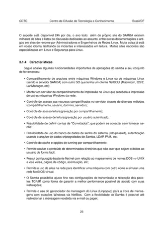 CDTC Centro de Difusão de Tecnologia e Conhecimento Brasil/DF
O suporte está disponível 24h por dia, o ano todo: além do próprio site do SAMBA existem
milhares de sites e listas de discussão dedicadas ao assunto, entre outras documentações e arti-
gos em sites de renome por Administradores e Engenheiros de Redes Linux. Muita coisa já está
em nosso idioma facilitando os iniciantes e interessados em leitura. Muitos sites nacionais são
especializados em Linux e Segurança para Linux.
3.1.4 Características
Segue abaixo algumas funcionalidades importantes de aplicações do samba e seu conjunto
de ferramentas:
• Compartilhamento de arquivos entre máquinas Windows e Linux ou de máquinas Linux
(sendo o servidor SAMBA) com outro SO que tenha um cliente NetBEUI (Macintosh, OS/2,
LanManager, etc);
• Montar um servidor de compartilhamento de impressão no Linux que receberá a impressão
de outras máquinas Windows da rede;
• Controle de acesso aos recursos compartilhados no servidor através de diversos métodos
(compartilhamento, usuário, domínio, servidor);
• Controle de acesso leitura/gravação por compartilhamento;
• Controle de acesso de leitura/gravação por usuário autenticado;
• Possibilidade de deﬁnir contas de "Convidados", que podem se conectar sem fornecer se-
nha;
• Possibilidade de uso do banco de dados de senha do sistema (/etc/passwd), autenticação
usando o arquivo de dados criptografados do Samba, LDAP, PAM, etc;
• Controle de cache e opções de tunning por compartilhamento;
• Permite ocultar o conteúdo de determinados diretórios que não quer que sejam exibidos ao
usuário de forma fácil;
• Possui conﬁguração bastante ﬂexível com relação ao mapeamento de nomes DOS => UNIX
e vice versa, página de código, acentuação, etc;
• Permite o uso de alias na rede para identiﬁcar uma máquina com outro nome e simular uma
rede NetBIOS virtual;
• O Samba possibilita ajuste ﬁno nas conﬁgurações de transmissão e recepção dos paco-
tes TCP/IP, como forma de garantir a melhor performance possível de acordo com suas
instalações;
• Permite o uso do gerenciador de mensagem do Linux (Linpopup) para a troca de mensa-
gens com estações Windows via NetBios. Com a ﬂexibilidade do Samba é possível até
redirecionar a mensagem recebida via e-mail ou pager;
26
 