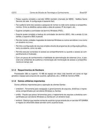CDTC Centro de Difusão de Tecnologia e Conhecimento Brasil/DF
• Possui suporte completo a servidor WINS (também chamado de NBNS - NetBios Name
Service) de rede. A conﬁguração é bastante fácil;
• Faz auditoria tanto dos acessos a pesquisa de nomes na rede como acesso a compartilha-
mentos. Entre os detalhes salvos estão a data de acesso, IP de origem, etc;
• Suporte completo a controlador de domínio Windows (PDC);
• Suporte quase completo a backup do controlador de domínio (BDC). Até a versão 2.2 do
samba, o suporte a BDC é parcial;
• Permite montar unidades mapeadas de sistemas Windows ou outros servidores Linux como
um diretório no Linux;
• Permite a conﬁguração de recursos simples através de programas de conﬁguração gráﬁcos,
tanto via sistema, como via web;
• Permite executar comandos no acesso ao compartilhamento ou quando o acesso ao com-
partilhamento é ﬁnalizado;
• Com um pouco de conhecimento e habilidade de administração de sistemas Linux, é pos-
sível criar ambientes de auditoria e monitoração até monitoração de acesso a compartilha-
mento em tempo real.
3.1.5 Requerimentos de Hardware
Processador 386 ou superior, 15 MB de espaço em disco (não levando em conta os logs
gerados e espaço para arquivos de usuários, aplicativos, etc.), 8 MB de memória RAM.
3.1.6 Outros utilitários importantes
Outros utilitários importantes para a operação do clientes Samba:
• smbclient - Ferramenta para navegação e gerenciamento de arquivos, diretórios e impres-
soras compartilhados por servidores Windows ou Samba;
• smbfs - Pacote que possui ferramentas para o mapeamento de arquivos e diretórios com-
partilhados por servidores Windows ou Samba em um diretório local;
• winbind - Daemon que resolve nomes de usuários e grupo através de um servidor NT/SAMBA
e mapeia os UIDs/GIDs deste servidor como usuários locais.
27
 