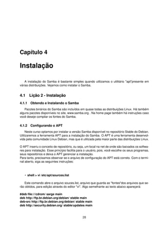 Capítulo 4
Instalação
A instalação do Samba é bastante simples quando utilizamos o utilitário "apt"presente em
várias distribuições. Vejamos como instalar o Samba.
4.1 Lição 2 - Instalação
4.1.1 Obtendo e Instalando o Samba
Pacotes binários do Samba são incluídos em quase todas as distribuições Linux. Há também
alguns pacotes disponíveis no site, www.samba.org . Na home page também há instruções caso
você deseje compilar os fontes do Samba.
4.1.2 Conﬁgurando o APT
Neste curso optamos por instalar a versão Samba disponível no repositório Stable do Debian.
Utilizaremos a ferramenta APT para a instalação do Samba. O APT é uma ferramenta desenvol-
vida pela comunidade Linux Debian, mas que é utilizada pela maior parte das distribuições Linux.
O APT inseriu o conceito de repositório, ou seja, um local na net de onde são baixados os softwa-
res para instalação. Esse princípio facilita para o usuário, pois, você escolhe os seus programas,
seus repositórios e deixa o APT gerenciar a instalação.
Para tanto, precisamos observar se o arquivo de conﬁguração do APT está correto. Com o termi-
nal aberto, siga as seguintes instruções:
• shell > vi /etc/apt/sources.list
Este comando abre o arquivo souces.list, arquivo que guarda as "fontes"dos arquivos que se-
rão obtidos, para edição através do editor "vi". Algo semelhante ao texto abaixo apareçerá:
#deb ﬁle:///cdrom/ sarge main
deb http://ftp.br.debian.org/debian/ stable main
deb-src http://ftp.br.debian.org/debian/ stable main
deb http://security.debian.org/ stable/updates main
28
 
