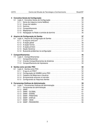 CDTC Centro de Difusão de Tecnologia e Conhecimento Brasil/DF
5 Conceitos Gerais de Conﬁguração 34
5.1 Lição 3 - Conceitos Gerais de Conﬁguração . . . . . . . . . . . . . . . . . . . . . . . 34
5.1.1 Nome de máquina (nome NetBios) . . . . . . . . . . . . . . . . . . . . . . . . 34
5.1.2 Grupo de trabalho . . . . . . . . . . . . . . . . . . . . . . . . . . . . . . . . . 34
5.1.3 Domínio . . . . . . . . . . . . . . . . . . . . . . . . . . . . . . . . . . . . . . . 35
5.1.4 Compartilhamento . . . . . . . . . . . . . . . . . . . . . . . . . . . . . . . . . 35
5.1.5 Mapeamento . . . . . . . . . . . . . . . . . . . . . . . . . . . . . . . . . . . . 36
5.1.6 Navegação na Rede e controle de domínio . . . . . . . . . . . . . . . . . . . 36
6 Arquivo de Conﬁguração do Samba 37
6.1 Lição 4 - Arquivo de Conﬁguração do Samba . . . . . . . . . . . . . . . . . . . . . . 37
6.1.1 O arquivo smb.conf . . . . . . . . . . . . . . . . . . . . . . . . . . . . . . . . 37
6.1.2 A seção global . . . . . . . . . . . . . . . . . . . . . . . . . . . . . . . . . . . 38
6.1.3 A seção homes . . . . . . . . . . . . . . . . . . . . . . . . . . . . . . . . . . . 42
6.1.4 A seção printers . . . . . . . . . . . . . . . . . . . . . . . . . . . . . . . . . . 42
6.1.5 Seção Genérica . . . . . . . . . . . . . . . . . . . . . . . . . . . . . . . . . . 43
6.1.6 Buscando problemas na conﬁguração . . . . . . . . . . . . . . . . . . . . . . 44
7 Compartilhamentos 45
7.1 Lição 5 - Compartilhamentos . . . . . . . . . . . . . . . . . . . . . . . . . . . . . . . 45
7.1.1 Compartilhamentos . . . . . . . . . . . . . . . . . . . . . . . . . . . . . . . . 45
7.1.2 Criando Compartilhamentos de diretórios . . . . . . . . . . . . . . . . . . . . 48
7.1.3 Compartilhamento de Impressora . . . . . . . . . . . . . . . . . . . . . . . . 50
8 Samba como servidor PDC 52
8.1 Lição 6 - Samba como PDC . . . . . . . . . . . . . . . . . . . . . . . . . . . . . . . . 52
8.1.1 O que é um PDC? . . . . . . . . . . . . . . . . . . . . . . . . . . . . . . . . . 52
8.1.2 Conﬁguração do SAMBA como PDC . . . . . . . . . . . . . . . . . . . . . . . 52
8.1.3 Cadastro de Máquinas e Usuários . . . . . . . . . . . . . . . . . . . . . . . . 54
8.1.4 Armazenando arquivos no servidor . . . . . . . . . . . . . . . . . . . . . . . . 55
8.1.5 Conﬁgurando as máquinas clientes . . . . . . . . . . . . . . . . . . . . . . . 56
9 Ferramentas Gráﬁcas de Adminstração 59
9.1 Lição 7 - Ferramentas Gráﬁcas de Administração . . . . . . . . . . . . . . . . . . . . 59
9.1.1 Ferramentas de administração . . . . . . . . . . . . . . . . . . . . . . . . . . 59
9.1.2 SWAT . . . . . . . . . . . . . . . . . . . . . . . . . . . . . . . . . . . . . . . . 60
9.1.3 SWAT - GLOBAL . . . . . . . . . . . . . . . . . . . . . . . . . . . . . . . . . . 61
9.1.4 SWAT - SHARE . . . . . . . . . . . . . . . . . . . . . . . . . . . . . . . . . . 63
9.1.5 SWAT - PRINTERS . . . . . . . . . . . . . . . . . . . . . . . . . . . . . . . . 64
9.1.6 SWAT - STATUS . . . . . . . . . . . . . . . . . . . . . . . . . . . . . . . . . . 65
9.1.7 SWAT - VIEW . . . . . . . . . . . . . . . . . . . . . . . . . . . . . . . . . . . . 66
9.1.8 SWAT - PASSWORD . . . . . . . . . . . . . . . . . . . . . . . . . . . . . . . . 66
2
 