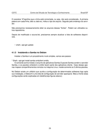 CDTC Centro de Difusão de Tecnologia e Conhecimento Brasil/DF
O caractere "#"signiﬁca que a linha está comentada, ou seja, não será considerada. A primeira
palavra em cada linha, deb ou deb-src, indica o tipo de arquivo. Seguido pelo endereço do servi-
dor.
Não precisamos necessariamente obter os arquivos dessas "fontes". Podem ser utilizados ou-
tros repositórios.
Depois de modiﬁcado o source.list, precisamos sempre atualizar a lista de softwares disponí-
veis.
• shell > apt-get update
4.1.3 Instalando o Samba no Debian
Instalar o Samba é um procedimento muito simples, vamos aos passos:
* Shell > apt-get install samba smbclient smbfs.
O comando acima instala o conjunto de aplicativos Samba.O pacote Samba contém o servidor
Samba, e os pacotes smbclient e smbfs fazem parte dos aplicativos cliente. Caso deseje ape-
nas mapear compartilhamentos remotos na máquina Linux, instale somente os 2 últimos pacotes.
No Debian existe um utilitário que auxilia a conﬁguração de determinados softwares logo após
sua instalação, o Debconf e uma tela de conﬁguração do servidor apareçerá. Mais a frente estas
conﬁgurações serão explicadas em detalhe(veja ﬁguras abaixo):
29
 