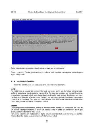 CDTC Centro de Difusão de Tecnologia e Conhecimento Brasil/DF
Deixe a opção para prosseguir, depois alteraremos o que for necessário
Pronto, o servidor Samba, juntamente com o cliente está instalado na máquina, bastando para
agora conﬁgurá-lo.
4.1.4 Iniciando o Servidor
O servidor Samba pode ser executado tanto via inetd como daemon:
inetd
No modo inetd, o servidor de nomes nmbd será carregado assim que for feita a primeira requi-
sição de pesquisa e ﬁcará residente na memória. No caso de acesso a um compartilhamento,
o smbd será carregado e lerá a conﬁguração em smb.conf a cada acesso do cliente a um com-
partilhamento. Quando o Samba opera via inetd, ele não usa o controle de acesso dos arquivos
hosts.allow e hosts.deny. Para reiniciar o Samba digite killall -HUP nmbd. Não é necessário reini-
ciar o serviço smbd, conforme foi explicado acima.
daemon
Quando opera no modo daemon, ambos os daemons nmbd e smbd são carregados. No caso de
um acesso a compartilhamento, é criado um processo ﬁlho do smbd que é ﬁnalizado assim que
o compartilhamento não for mais usado.
Para iniciar o Samba em modo daemon digite: /etc/init.d/samba start, para interromper o Samba:
/etc/init.d/samba stop e para reiniciar: /etc/init.d/samba restart.
32
 