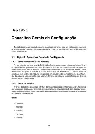 Capítulo 5
Conceitos Gerais de Conﬁguração
Nesta lição serão apresentados alguns conceitos importantes para um melhor aproveitamento
de lições futuras. Domínio, grupo de trabalho e nome de máquina são alguns dos assuntos
tratados nesta lição.
5.1 Lição 3 - Conceitos Gerais de Conﬁguração
5.1.1 Nome de máquina (nome NetBios)
Toda a máquina em uma rede NetBEUI é identiﬁcada por um nome, este nome deve ser único
na rede e permite que outras máquinas acessem os recursos disponibilizados ou que sejam en-
viadas mensagens para a máquina. Este nome é composto de 16 caracteres, sendo 15 que
identiﬁcam a máquina, e o último, o tipo de serviço que ela disponibiliza. O tipo de serviço é
associado com o nome da máquina e registrado em servidores de nomes conforme a conﬁgura-
ção da máquina (você verá isto mais adiante). O nome da máquina é especiﬁcado nas diretivas
netbios name e netbios alias.
5.1.2 Grupo de trabalho
O grupo de trabalho organiza a estrutura de máquinas da rede em forma de árvore, facilitando
sua pesquisa e localização. Tomemos como exemplo uma empresa grande com os departamen-
tos comunicação, redes, web, rh, as máquinas que pertencem ao grupo de redes serão agrupadas
no programa de navegação:
redes:
• Gleydson;
• Técnico;
• Marcelo;
• Henrique;
• Michelle.
34
 