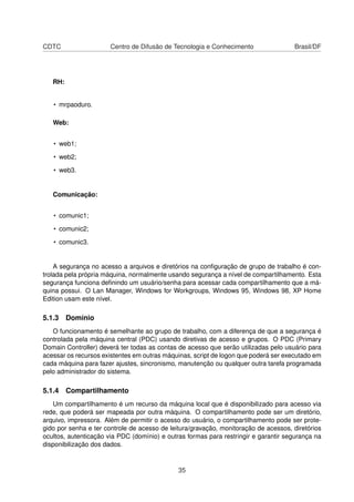 CDTC Centro de Difusão de Tecnologia e Conhecimento Brasil/DF
RH:
• mrpaoduro.
Web:
• web1;
• web2;
• web3.
Comunicação:
• comunic1;
• comunic2;
• comunic3.
A segurança no acesso a arquivos e diretórios na conﬁguração de grupo de trabalho é con-
trolada pela própria máquina, normalmente usando segurança a nível de compartilhamento. Esta
segurança funciona deﬁnindo um usuário/senha para acessar cada compartilhamento que a má-
quina possui. O Lan Manager, Windows for Workgroups, Windows 95, Windows 98, XP Home
Edition usam este nível.
5.1.3 Domínio
O funcionamento é semelhante ao grupo de trabalho, com a diferença de que a segurança é
controlada pela máquina central (PDC) usando diretivas de acesso e grupos. O PDC (Primary
Domain Controller) deverá ter todas as contas de acesso que serão utilizadas pelo usuário para
acessar os recursos existentes em outras máquinas, script de logon que poderá ser executado em
cada máquina para fazer ajustes, sincronismo, manutenção ou qualquer outra tarefa programada
pelo administrador do sistema.
5.1.4 Compartilhamento
Um compartilhamento é um recurso da máquina local que é disponibilizado para acesso via
rede, que poderá ser mapeada por outra máquina. O compartilhamento pode ser um diretório,
arquivo, impressora. Além de permitir o acesso do usuário, o compartilhamento pode ser prote-
gido por senha e ter controle de acesso de leitura/gravação, monitoração de acessos, diretórios
ocultos, autenticação via PDC (domínio) e outras formas para restringir e garantir segurança na
disponibilização dos dados.
35
 