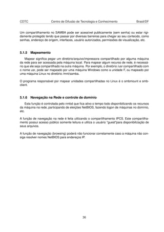 CDTC Centro de Difusão de Tecnologia e Conhecimento Brasil/DF
Um compartilhamento no SAMBA pode ser acessível publicamente (sem senha) ou estar rigi-
damente protegido tendo que passar por diversas barreiras para chegar ao seu conteúdo, como
senhas, endereço de origem, interfaces, usuário autorizados, permissões de visualização, etc.
5.1.5 Mapeamento
Mapear signiﬁca pegar um diretório/arquivo/impressora compartilhado por alguma máquina
da rede para ser acessada pela máquina local. Para mapear algum recurso de rede, é necessá-
rio que ele seja compartilhado na outra máquina. Por exemplo, o diretório /usr compartilhado com
o nome usr, pode ser mapeado por uma máquina Windows como a unidade F, ou mapeado por
uma máquina Linux no diretório /mnt/samba.
O programa responsável por mapear unidades compartilhadas no Linux é o smbmount e smb-
client.
5.1.6 Navegação na Rede e controle de domínio
Esta função é controlada pelo nmbd que ﬁca ativo o tempo todo disponibilizando os recursos
da máquina na rede, participando de eleições NetBIOS, fazendo logon de máquinas no domínio,
etc.
A função de navegação na rede é feita utilizando o compartilhamento IPCS. Este compartilha-
mento possui acesso público somente leitura e utiliza o usuário "guest"para disponibilização de
seus arquivos.
A função de navegação (browsing) poderá não funcionar corretamente caso a máquina não con-
siga resolver nomes NetBIOS para endereços IP.
36
 