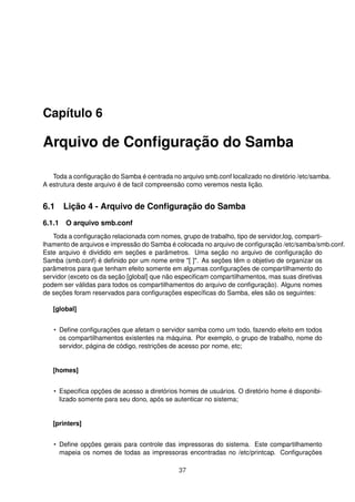 Capítulo 6
Arquivo de Conﬁguração do Samba
Toda a conﬁguração do Samba é centrada no arquivo smb.conf localizado no diretório /etc/samba.
A estrutura deste arquivo é de facil compreensão como veremos nesta lição.
6.1 Lição 4 - Arquivo de Conﬁguração do Samba
6.1.1 O arquivo smb.conf
Toda a conﬁguração relacionada com nomes, grupo de trabalho, tipo de servidor,log, comparti-
lhamento de arquivos e impressão do Samba é colocada no arquivo de conﬁguração /etc/samba/smb.conf.
Este arquivo é dividido em seções e parâmetros. Uma seção no arquivo de conﬁguração do
Samba (smb.conf) é deﬁnido por um nome entre "[ ]". As seções têm o objetivo de organizar os
parâmetros para que tenham efeito somente em algumas conﬁgurações de compartilhamento do
servidor (exceto os da seção [global] que não especiﬁcam compartilhamentos, mas suas diretivas
podem ser válidas para todos os compartilhamentos do arquivo de conﬁguração). Alguns nomes
de seções foram reservados para conﬁgurações especíﬁcas do Samba, eles são os seguintes:
[global]
• Deﬁne conﬁgurações que afetam o servidor samba como um todo, fazendo efeito em todos
os compartilhamentos existentes na máquina. Por exemplo, o grupo de trabalho, nome do
servidor, página de código, restrições de acesso por nome, etc;
[homes]
• Especiﬁca opções de acesso a diretórios homes de usuários. O diretório home é disponibi-
lizado somente para seu dono, após se autenticar no sistema;
[printers]
• Deﬁne opções gerais para controle das impressoras do sistema. Este compartilhamento
mapeia os nomes de todas as impressoras encontradas no /etc/printcap. Conﬁgurações
37
 