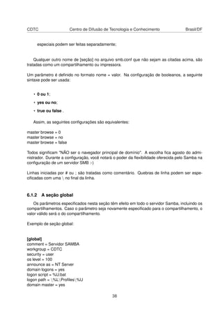 CDTC Centro de Difusão de Tecnologia e Conhecimento Brasil/DF
especiais podem ser feitas separadamente;
Qualquer outro nome de [seção] no arquivo smb.conf que não sejam as citadas acima, são
tratadas como um compartilhamento ou impressora.
Um parâmetro é deﬁnido no formato nome = valor. Na conﬁguração de booleanos, a seguinte
sintaxe pode ser usada:
• 0 ou 1;
• yes ou no;
• true ou false .
Assim, as seguintes conﬁgurações são equivalentes:
master browse = 0
master browse = no
master browse = false
Todos signiﬁcam "NÃO ser o navegador principal de domínio". A escolha ﬁca agosto do admi-
nistrador. Durante a conﬁguração, você notará o poder da ﬂexibilidade oferecida pelo Samba na
conﬁguração de um servidor SMB :-)
Linhas iniciadas por # ou ; são tratadas como comentário. Quebras de linha podem ser espe-
ciﬁcadas com uma  no ﬁnal da linha.
6.1.2 A seção global
Os parâmetros especiﬁcados nesta seção têm efeito em todo o servidor Samba, incluindo os
compartilhamentos. Caso o parâmetro seja novamente especiﬁcado para o compartilhamento, o
valor válido será o do compartilhamento.
Exemplo de seção global:
[global]
comment = Servidor SAMBA
workgroup = CDTC
security = user
os level = 100
announce as = NT Server
domain logons = yes
logon script = %U.bat
logon path = %LProﬁles%U
domain master = yes
38
 