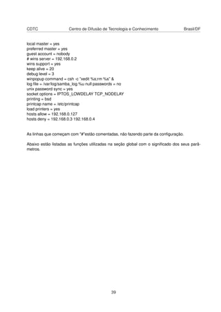 CDTC Centro de Difusão de Tecnologia e Conhecimento Brasil/DF
local master = yes
preferred master = yes
guest account = nobody
# wins server = 192.168.0.2
wins support = yes
keep alive = 20
debug level = 3
winpopup command = csh -c ”xedit %s;rm %s” &
log ﬁle = /var/log/samba_log.%u null passwords = no
unix password sync = yes
socket options = IPTOS_LOWDELAY TCP_NODELAY
printing = bsd
printcap name = /etc/printcap
load printers = yes
hosts allow = 192.168.0.127
hosts deny = 192.168.0.3 192.168.0.4
As linhas que começam com "#"estão comentadas, não fazendo parte da conﬁguração.
Abaixo estão listadas as funções utilizadas na seção global com o signiﬁcado dos seus parâ-
metros.
39
 