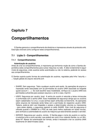 Capítulo 7
Compartilhamentos
O Samba gerencia o compartilhamento de diretórios e impressoras através do protocolo smb.
Esta lição ensinará como conﬁgurar estes compartilhamentos.
7.1 Lição 5 - Compartilhamentos
7.1.1 Compartilhamentos
Autenticação de usuários:
Antes de criar os compartilhamentos, é importante que tenhamos noção de como o Samba dis-
ponibiliza estes compartilhamentos para outras máquinas na rede. A idéia fundamental é seguir
níveis de segurança, onde usuários serão autenticados ou não no sistema, podendo ter acesso
aos compartilhamentos.
O Samba suporta quatro formas de autenticação de usuários, reguladas pela linha "security =
..."(seção global) do arquivo /etc/smb.conf.
• SHARE: Sem segurança. Todo e qualquer usuário será aceito. As operações de arquivo e
impressão serão executadas com as permissões do usuário UNIX associado ao hóspede
(guest account = ...). Se você escolher essa modalidade, veriﬁque se o usuário UNIX terá
permissões suﬁcientes para acessar arquivos e, se for o caso, imprimir.
• USER: Segurança por usuário, local. A senha do usuário é reduzida a letras minúsculas
e confrontada com a senha UNIX. Essa modalidade de segurança obriga que os usuários
sejam cadastrados no Linux, e suas senhas sejam atribuídas corretamente. As operações
sobre arquivos de impressão serão feitas com a permissão do respectivo usuário UNIX.
Todavia, pode-se abrir aos hóspedes o acesso a determinados volumes ou impressoras
- para esses objetos, a segurança operará no estilo SHARE. Este nível de segurança é
utilizado quando o SAMBA for o PDC de rede (será melhor explicado em lições futuras),
pois veriﬁcará a autenticidade do usuário da máquina que está tentando acessar o servidor.
• SERVER: Segurança por usuário, remota. O Samba pega o nome de usuário e a senha,
e autentica junto a outro servidor, que poderá ser outro Linux rodando Samba, ou um Win-
dows NT. Apesar da autenticação ser remota, ainda é necessário criar os usuários UNIX
localmente em determinados casos.
45
 