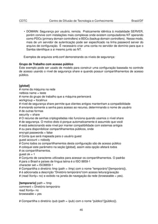 CDTC Centro de Difusão de Tecnologia e Conhecimento Brasil/DF
• DOMAIN: Segurança por usuário, remota. Praticamente idêntica à modalidade SERVER,
porém convive com instalações mais complexas onde existem computadores NT operando
como PDCs (primary domain controllers) e BDCs (backup domain controllers). Nesse modo,
mais de um servidor de autenticação pode ser especiﬁcado na linha password server do
arquivo de conﬁguração. É necessário criar uma conta no servidor de domínio para que o
Samba identiﬁque a si mesmo junto ao NT.
Exemplos de arquivos smb.conf demonstrando os níveis de segurança:
Grupo de Trabalho com acesso público
Este exemplo pode ser usado de modelo para construir uma conﬁguração baseada no controle
de acesso usando o nível de segurança share e quando possuir compartilhamentos de acesso
público.
[global]
# nome da máquina na rede
netbios name = teste
# nome do grupo de trabalho que a máquina pertencerá
workgroup = focalinux
# nível de segurança share permite que clientes antigos mantenham a compatibilidade
# enviando somente a senha para acesso ao recurso, determinando o nome de usuário
# de outras formas
security = share
# O recurso de senhas criptografadas não funciona quando usamos o nível share
# de segurança. O motivo disto é porque automaticamente é assumido que você
# está selecionando este nível por manter compatibilidade com sistemas antigos
# ou para disponibilizar compartilhamentos públicos, onde
encrypt passwords = false
# Conta que será mapeada para o usuário guest
guest account = nobody
# Como todos os compartilhamentos desta conﬁguração são de acesso público
# coloquei este parâmetro na seção [global], assim esta opção afetará todos
# os compartilhamentos.
guest ok = 1
# Conjunto de caracteres utilizados para acessar os compartilhamentos. O padrão
# para o Brasil e países de língua latina é o ISO 8859-1
character set = ISO8859-1
# Compartilha o diretório /tmp (path = /tmp) com o nome "temporário"([temporário]),
# é adicionada a descrição "Diretório temporário"com acesso leitura/gravação
# (read Xonly= no) e exibido na janela de navegação da rede (browseable = yes).
[temporario] path = /tmp
comment = Diretório temporário
read Xonly= no
browseable = yes
# Compartilha o diretório /pub (path = /pub) com o nome "público"([público]).
46
 