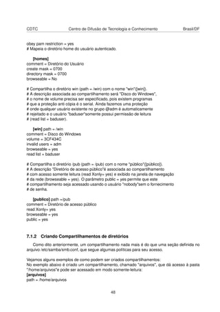 CDTC Centro de Difusão de Tecnologia e Conhecimento Brasil/DF
obey pam restriction = yes
# Mapeia o diretório home do usuário autenticado.
[homes]
comment = Diretório do Usuário
create mask = 0700
directory mask = 0700
browseable = No
# Compartilha o diretório win (path = /win) com o nome "win"([win]).
# A descrição associada ao compartilhamento será "Disco do Windows",
# o nome de volume precisa ser especiﬁcado, pois existem programas
# que a proteção anti cópia é o serial. Ainda fazemos uma proteção
# onde qualquer usuário existente no grupo @adm é automaticamente
# rejeitado e o usuário "baduser"somente possui permissão de leitura
# (read list = baduser).
[win] path = /win
comment = Disco do Windows
volume = 3CF434C
invalid users = adm
browseable = yes
read list = baduser
# Compartilha o diretório /pub (path = /pub) com o nome "público"([público]).
# A descrição "Diretório de acesso público"é associada ao compartilhamento
# com acesso somente leitura (read Xonly= yes) e exibido na janela de navegação
# da rede (browseable = yes). O parâmetro public = yes permite que este
# compartilhamento seja acessado usando o usuário "nobody"sem o fornecimento
# de senha.
[publico] path =/pub
comment = Diretório de acesso público
read Xonly= yes
browseable = yes
public = yes
7.1.2 Criando Compartilhamentos de diretórios
Como dito anteriormente, um compartilhamento nada mais é do que uma seção deﬁnida no
arquivo /etc/samba/smb.conf, que segue algumas políticas para seu acesso.
Vejamos alguns exemplos de como podem ser criados compartilhamentos:
No exemplo abaixo é criado um compartilhamento, chamado "arquivos", que dá acesso à pasta
"/home/arquivos"e pode ser acessado em modo somente-leitura:
[arquivos]
path = /home/arquivos
48
 