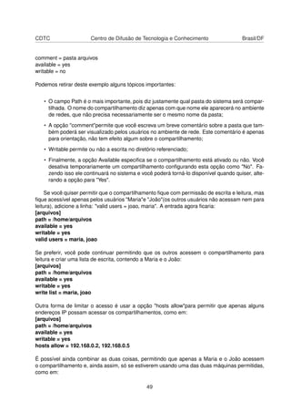 CDTC Centro de Difusão de Tecnologia e Conhecimento Brasil/DF
comment = pasta arquivos
available = yes
writable = no
Podemos retirar deste exemplo alguns tópicos importantes:
• O campo Path é o mais importante, pois diz justamente qual pasta do sistema será compar-
tilhada. O nome do compartilhamento diz apenas com que nome ele aparecerá no ambiente
de redes, que não precisa necessariamente ser o mesmo nome da pasta;
• A opção "comment"permite que você escreva um breve comentário sobre a pasta que tam-
bém poderá ser visualizado pelos usuários no ambiente de rede. Este comentário é apenas
para orientação, não tem efeito algum sobre o compartilhamento;
• Writable permite ou não a escrita no diretório referenciado;
• Finalmente, a opção Available especiﬁca se o compartilhamento está ativado ou não. Você
desativa temporariamente um compartilhamento conﬁgurando esta opção como "No". Fa-
zendo isso ele continuará no sistema e você poderá torná-lo disponível quando quiser, alte-
rando a opção para "Yes".
Se você quiser permitir que o compartilhamento ﬁque com permissão de escrita e leitura, mas
ﬁque acessível apenas pelos usuários "Maria"e "João"(os outros usuários não acessam nem para
leitura), adicione a linha: "valid users = joao, maria". A entrada agora ﬁcaria:
[arquivos]
path = /home/arquivos
available = yes
writable = yes
valid users = maria, joao
Se preferir, você pode continuar permitindo que os outros acessem o compartilhamento para
leitura e criar uma lista de escrita, contendo a Maria e o João:
[arquivos]
path = /home/arquivos
available = yes
writable = yes
write list = maria, joao
Outra forma de limitar o acesso é usar a opção "hosts allow"para permitir que apenas alguns
endereços IP possam acessar os compartilhamentos, como em:
[arquivos]
path = /home/arquivos
available = yes
writable = yes
hosts allow = 192.168.0.2, 192.168.0.5
É possível ainda combinar as duas coisas, permitindo que apenas a Maria e o João acessem
o compartilhamento e, ainda assim, só se estiverem usando uma das duas máquinas permitidas,
como em:
49
 