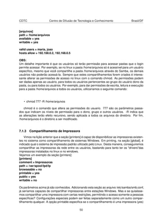 CDTC Centro de Difusão de Tecnologia e Conhecimento Brasil/DF
[arquivos]
path = /home/arquivos
available = yes
writable = yes
valid users = maria, joao
hosts allow = 192.168.0.2, 192.168.0.5
OBS:
Um detalhe importante é que os usuários só terão permissão para acessar pastas que o login
permite acessar. Por exemplo, se no linux a pasta /home/arquivos só é acessível para um usuário
especíﬁco, mesmo que você compartilhe a pasta /home/arquivos através do Samba, os demais
usuários não poderão acessá-la. Sempre que estes compartilhamentos forem criados é interes-
sante alterar as permissões de acesso no linux com o comando chmod. As permissões podem
ser dadas apenas ao usuário, para todos os usuários pertencentes ao grupo do usuário dono da
pasta, ou para todos os usuários. Por exemplo, para dar permissões de escrita, leitura e execução
para a pasta /home/arquivos a todos os usuários, utilizaríamos o seguinte comando:
• chmod 777 -R /home/arquivos
chmod é o comando que altera as permissões do usuario. 777 são os parâmetros passa-
dos que indicam os níveis de permissão para o dono, grupo e outros usuários. -R indica que
as alterações terão efeito recursivo, sendo aplicada a todos os arquivos do diretório. Por ﬁm,
/home/arquivos é o diretório a ser modiﬁcado.
7.1.3 Compartilhamento de Impressora
Vimos na lição anterior que a seção [printers] é capaz de disponibilizar as impressoras existen-
tes no sistema como compartilhamento de sistemas Windows. Em printing, na seção [global], é
indicado qual o sistema de impressão padrão utilizado pelo Linux. Desta maneira, conseguiremos
compartilhar as impressoras da rede entre os usuários, bastando para tanto ter os "drivers"das
impressoras instalados no linux e no windows.
Vejamos um exemplo da seção [printers]:
[printers]
comment = Impressoras
path = /var/spool/lpd/lp
browseable = no
printable = yes
public = yes
writable = no
Os parâmetros acima já são conhecidos. Adicionando esta seção ao arquivo /etc/samba/smb.conf,
já seríamos capazes de compartilhar impressoras entre estações Windows. Mas e se quisésse-
mos compartilhar uma impressora com certas restrições, permitindo o acesso somente a pessoas
especíﬁcas? Conﬁgurações especiais podem ser feitas separadamente como um outro compar-
tilhamento qualquer. A opção printable especiﬁca se o compartilhamento é uma impressora (yes)
50
 