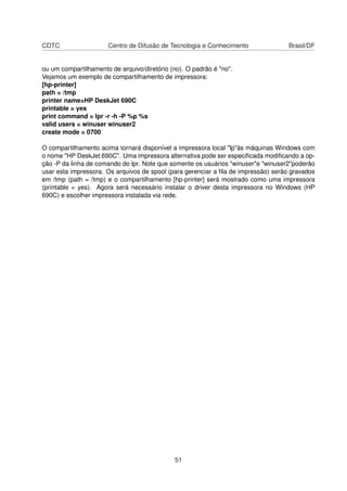 CDTC Centro de Difusão de Tecnologia e Conhecimento Brasil/DF
ou um compartilhamento de arquivo/diretório (no). O padrão é "no".
Vejamos um exemplo de compartilhamento de impressora:
[hp-printer]
path = /tmp
printer name=HP DeskJet 690C
printable = yes
print command = lpr -r -h -P %p %s
valid users = winuser winuser2
create mode = 0700
O compartilhamento acima tornará disponível a impressora local "lp"às máquinas Windows com
o nome "HP DeskJet 690C". Uma impressora alternativa pode ser especiﬁcada modiﬁcando a op-
ção -P da linha de comando do lpr. Note que somente os usuários "winuser"e "winuser2"poderão
usar esta impressora. Os arquivos de spool (para gerenciar a ﬁla de impressão) serão gravados
em /tmp (path = /tmp) e o compartilhamento [hp-printer] será mostrado como uma impressora
(printable = yes). Agora será necessário instalar o driver desta impressora no Windows (HP
690C) e escolher impressora instalada via rede.
51
 