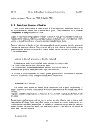 CDTC Centro de Difusão de Tecnologia e Conhecimento Brasil/DF
exibir a mensagem: "Server role: ROLE_DOMAIN_PDC".
8.1.3 Cadastro de Máquinas e Usuários
Como foi dito anteriormente a conta de root é muito importante, precisamos veriﬁcar se
ela foi cadastrada no Samba e se as senhas estão iguais. Caso necessário, use o comando
"smbpasswd -a root"para cadastrar o root.
Depois de fazermos a conﬁguração do smb.conf para ser um PDC, precisamos adicionar os usuá-
rios ao sistema visto que, no Samba, quando um usuário tenta fazer logon em um domínio, o PDC
veriﬁca se o usuário existe e se a máquina consta em seu banco de dados.
Caso as máquinas ainda não tenham sido cadastradas é preciso cadastrar também uma conta
(sem senha) para cada máquina. Quando vamos adicionar uma máquina, devemos fazê-lo como
se estivéssemos adicionando um usuário, mas no ﬁnal do nome é necessário ter o caracter "$"!
O comando seria este:
• useradd -d /dev/null -g maquinas -s /bin/false maquina$
O -d indica qual será o diretório HOME dessa máquina: um diretório nulo;
O -g indica o grupo do qual essa máquina fará parte;
O -s indica qual será o Shell dessa máquina: Nenhum. Em conjunto com o -d
impedimos que qualquer engraçadinho faça login com esta conta.
Os usuários já foram cadastrados no sistema, porém, para adicionar "oﬁcialmente"as referidas
máquinas no domínio Samba. ainda precisamos utilizar um comando:
• smbpasswd -a -m maquina
Esta conta é válida apenas no Samba, onde é cadastrada com a opção -m"(machine). A
opção -a adiciona o usuário. Estas contas de máquina são chamadas de "trusted accounts"ou
"trustee".
Faça este procedimento para todas as máquinas da rede. Existem scripts que automatizam este
processo.
Cadastre agora os logins dos usuários, com as senhas que eles utilizarão para se logar a partir
das máquinas Windows. Neste caso não é preciso se preocupar em manter as senhas em sin-
cronismo entre o servidor e as estações. Na verdade, as contas que criamos aqui não precisam
sequer existirem nas estações, pois o login será feito no servidor. Para adicionar um usuário de
teste "teste", use os comandos:
• # adduser teste
54
 