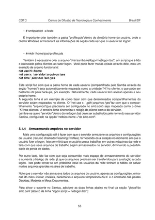 CDTC Centro de Difusão de Tecnologia e Conhecimento Brasil/DF
• # smbpasswd -a teste
É importante criar também a pasta "proﬁle.pds"dentro do diretório home do usuário, onde o
cliente Windows armazenará as informações de seção cada vez que o usuário faz logon:
• #mkdir /home/joao/proﬁle.pds
Também é necessário criar o arquivo "/var/samba/netlogon/netlogon.bat", um script que é lido
e executado pelos clientes ao fazer logon. Você pode fazer muitas coisas através dele, mas um
exemplo de arquivo funcional é:
net use H: /home
net use x: servidorarquivos /yes
net time servidor /set /yes
Este script faz com que a pasta home de cada usuário (compartilhada pelo Samba através da
seção "homes") seja automaticamente mapeada como a unidade "H:"no cliente, o que pode ser
bastante útil para backups, por exemplo. Naturalmente, cada usuário tem acesso apenas a seu
próprio home.
A segunda linha é um exemplo de como fazer com que determinados compartilhamentos do
servidor sejam mapeados no cliente. O "net use x: gdharquivos /yes"faz com que o compar-
tilhamento "arquivos"(que precisaria ser conﬁgurado no smb.conf) seja mapeado como o drive
"X:"nos clientes. A terceira linha sincroniza o relógio do cliente com o do servidor.
Lembre-se que o "servidor"dentro do netlogon.bat deve ser substituído pelo nome do seu servidor
Samba, conﬁgurado na opção "netbios name ="do smb.conf".
8.1.4 Armazenando arquivos no servidor
Mais uma conﬁguração útil é fazer com que o servidor armazene os arquivos e conﬁgurações
do usuário (recurso chamado Roaming Proﬁles), fornecendo-os à estação no momento em que o
usuário ﬁzer o logon. Isto permitirá que o usuário possa trabalhar em outras máquinas da rede e
fará com que seus arquivos de trabalho sejam armazenados no servidor, diminuindo a possibili-
dade de perda de dados.
Por outro lado, isto faz com que seja consumido mais espaço de armazenamento do servidor
e aumenta o tráfego da rede, já que os arquivos precisam ser transferidos para a estação a cada
logon. Isto pode tornar-se um problema caso os usuários da rede tenham o hábito de salvar
muitos arquivos grandes na área de trabalho.
Note que o servidor não armazena todos os arquivos do usuário, apenas as conﬁgurações, entra-
das do menu iniciar, cookies, bookmarks e arquivos temporários do IE e o conteúdo das pastas
Desktop, Modelos e Meus Documentos.
Para ativar o suporte no Samba, adicione as duas linhas abaixo no ﬁnal da seção "global"do
smb.conf (abaixo da linha "logon script = netlogon.bat"):
55
 