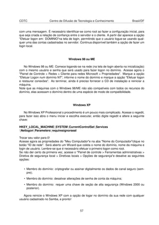 CDTC Centro de Difusão de Tecnologia e Conhecimento Brasil/DF
com uma mensagem. É necessário identiﬁcar-se como root ao fazer a conﬁguração inicial, para
que seja criada a relação de conﬁança entre o servidor e o cliente. A partir daí aparece a opção
"Efetuar logon em: DOMINIO"na tela de login, permitindo que o usuário logue-se usando qual-
quer uma das contas cadastradas no servidor. Continua disponível também a opção de fazer um
login local.
Windows 98 ou ME
No Windows 98 ou ME: Comece logando-se na rede (na tela de login aberta na inicialização)
com o mesmo usuário e senha que será usado para fazer logon no domínio. Acesse agora o
"Painel de Controle > Redes > Cliente para redes Microsoft > Propriedades". Marque a opção
"Efetuar Logon num domínio NT", informe o nome do domínio e marque a opção "Efetuar logon
e restaurar conexões". Ao terminar, ainda é preciso fornecer o CD de instalação e reiniciar a
máquina.
Note que as máquinas com o Windows 98/ME não são compatíveis com todos os recursos do
domínio, elas acessam o domínio dentro de uma espécie de modo de compatibilidade.
Windows XP
No Windows XP Professional o procedimento é um pouco mais complicado. Acesse o regedit,
para fazer isso abra o menu iniciar e escolha executar, então digite regedit e altere a seguinte
chave:
HKEY_LOCAL_MACHINESYSTEMCurrentControlSetServices
NetlogonParametersrequiresignorseal
Trocar seu valor para 0!
Acesse agora as propriedades do "Meu Computador"e na aba "Nome do Computador"clique no
botão "ID de rede". Será aberto um Wizard que coleta o nome do domínio, nome da máquina e
login de usuário. Lembre-se que é necessário efetuar o primeiro logon como root.
Se não der certo da primeira vez, acesse o "Painel de controle > Ferramentas administrativas >
Diretiva de segurança local > Diretivas locais > Opções de segurança"e desative as seguintes
opções:
• Membro do domínio: criptografar ou assinar digitalmente os dados de canal seguro (sem-
pre);
• Membro do domínio: desativar alterações de senha de conta da máquina;
• Membro do domínio: requer uma chave de seção de alta segurança (Windows 2000 ou
posterior).
Agora reinicie o Windows XP com a opção de logar no domínio da sua rede com qualquer
usuário cadastrado no Samba, e pronto!
57
 