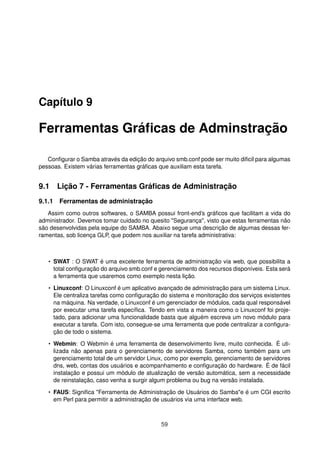 Capítulo 9
Ferramentas Gráﬁcas de Adminstração
Conﬁgurar o Samba através da edição do arquivo smb.conf pode ser muito diﬁcil para algumas
pessoas. Existem várias ferramentas gráﬁcas que auxiliam esta tarefa.
9.1 Lição 7 - Ferramentas Gráﬁcas de Administração
9.1.1 Ferramentas de administração
Assim como outros softwares, o SAMBA possui front-end’s gráﬁcos que facilitam a vida do
administrador. Devemos tomar cuidado no quesito "Segurança", visto que estas ferramentas não
são desenvolvidas pela equipe do SAMBA. Abaixo segue uma descrição de algumas dessas fer-
ramentas, sob licença GLP, que podem nos auxiliar na tarefa administrativa:
• SWAT : O SWAT é uma excelente ferramenta de administração via web, que possibilita a
total conﬁguração do arquivo smb.conf e gerenciamento dos recursos disponíveis. Esta será
a ferramenta que usaremos como exemplo nesta lição.
• Linuxconf: O Linuxconf é um aplicativo avançado de administração para um sistema Linux.
Ele centraliza tarefas como conﬁguração do sistema e monitoração dos serviços existentes
na máquina. Na verdade, o Linuxconf é um gerenciador de módulos, cada qual responsável
por executar uma tarefa especíﬁca. Tendo em vista a maneira como o Linuxconf foi proje-
tado, para adicionar uma funcionalidade basta que alguém escreva um novo módulo para
executar a tarefa. Com isto, consegue-se uma ferramenta que pode centralizar a conﬁgura-
ção de todo o sistema.
• Webmin: O Webmin é uma ferramenta de desenvolvimento livre, muito conhecida. É uti-
lizada não apenas para o gerenciamento de servidores Samba, como também para um
gerenciamento total de um servidor Linux, como por exemplo, gerenciamento de servidores
dns, web, contas dos usuários e acompanhamento e conﬁguração do hardware. É de fácil
instalação e possui um módulo de atualização de versão automática, sem a necessidade
de reinstalação, caso venha a surgir algum problema ou bug na versão instalada.
• FAUS: Signiﬁca "Ferramenta de Administração de Usuários do Samba"e é um CGI escrito
em Perl para permitir a administração de usuários via uma interface web.
59
 