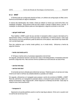 CDTC Centro de Difusão de Tecnologia e Conhecimento Brasil/DF
9.1.2 SWAT
O Samba pode ser conﬁgurado através do Swat, um utilitário de conﬁguração via Web, seme-
lhante ao encontrado em alguns roteadores.
A maioria das distribuições não instala o Swat por default (a menos que você tenha feito uma
instalação completa). Você precisa antes de tudo instalar o pacote e depois ativar o serviço. A
instalação na distribuição Debian pode ser feita digitando o seguinte comando no terminal:
• apt-get install swat
Para habilitar o SWAT a partir de seu servidor é necessário editar o arquivo /etc/inetd.conf e
descomentar (retirar o "#"inicial) na linha que está, normalmente, no ﬁnal do arquivo. Caso você
não encontre uma linha semelhante, pode-se adicionar a linha abaixo: swat stream tcp nowait.400
root /usr/sbin/swat swat
Para isto, podemos usar o kwrite (modo gráﬁco), ou vi (modo texto). Utilizamos o kwrite da
seguinte maneira:
• kwrite /etc/inetd.conf &
O "&"lança o kwrite como um processo separando-o do terminal.
Em seguida, precisamos reiniciar o serviço inet. Caso o inet esteja parado, é necessário executar
somente a segunda linha. Não ocorrerá nenhum problema se você executar as duas linhas.
• service inet stop
• service inet start
O comando service é utilizado para referenciar serviços. Podemos parar um serviço com stop,
iniciá-lo com start e veriﬁcar seu estado(rodando ou parado) com status.
Em seguida, utilizaremos um navegador para acessar o centro de controle do SAMBA, o SWAT.
Para isto, abriremos um navegador(no exemplo abaixo, o konqueror) para acessá-lo, digite o en-
dereço no konqueror: http://maquina:901, Onde maquina é o endereço do servidor. Caso seja na
máquina local, será localhost:901
• konqueror &
Aparecerá uma janela pedindo usuário e senha (veja ﬁgura abaixo). Entre com o usuário root
e a senha de root de seu linux.
60
 